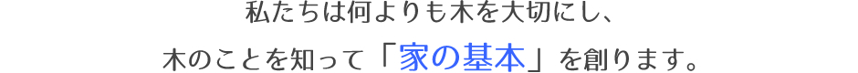 私たちは何よりも木を大切にし、木のことを知って「家の基本」を創ります。