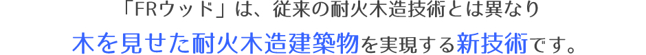 「FRウッド」は、従来の耐火木造技術とは異なり木を見せた耐火木造建築物を実現する新技術です。